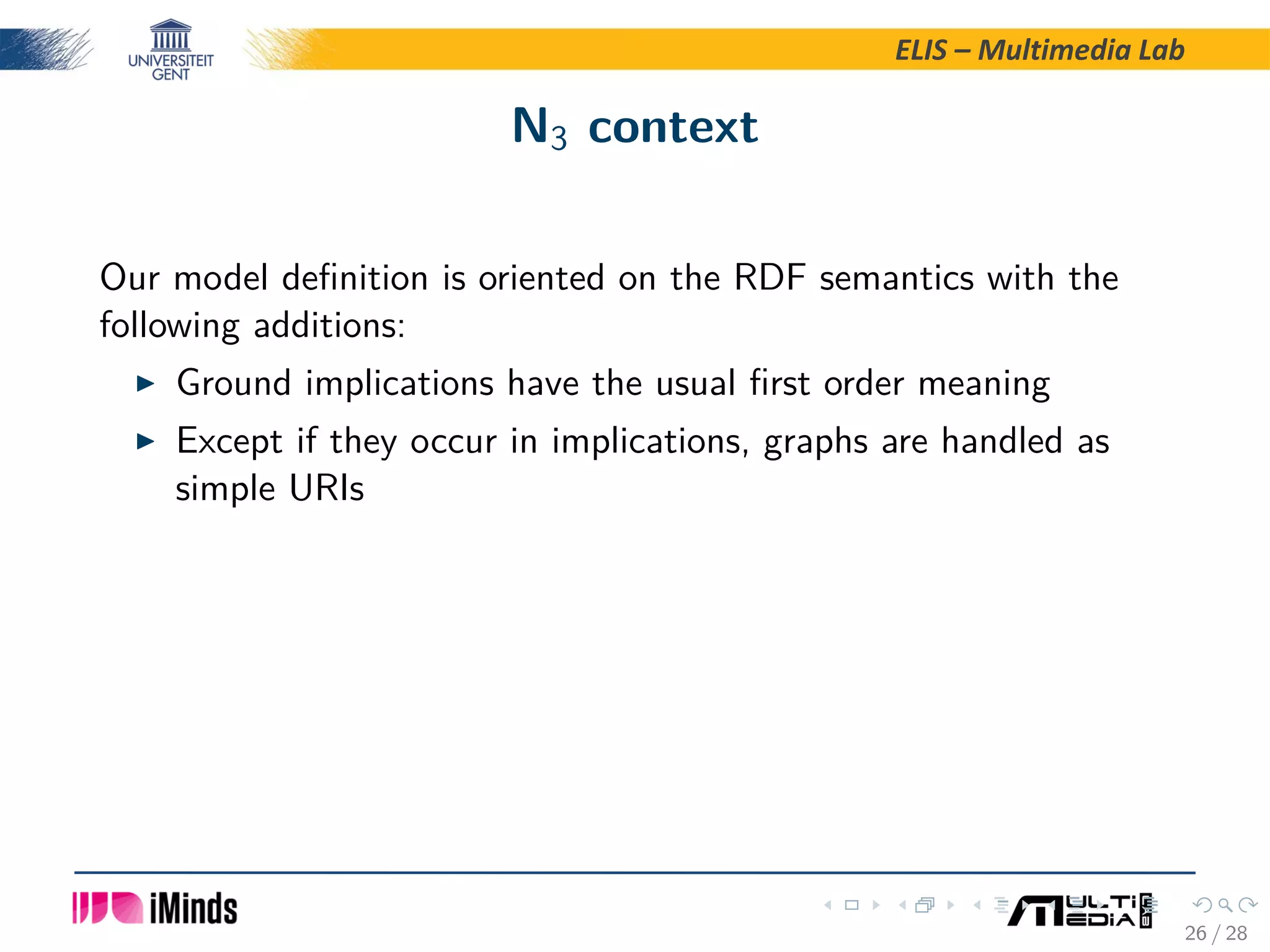 ELIS – Multimedia Lab N3 context Our model deﬁnition is oriented on the RDF semantics with the following additions: Ground implications have the usual ﬁrst order meaning Except if they occur in implications, graphs are handled as simple URIs 26 / 28 