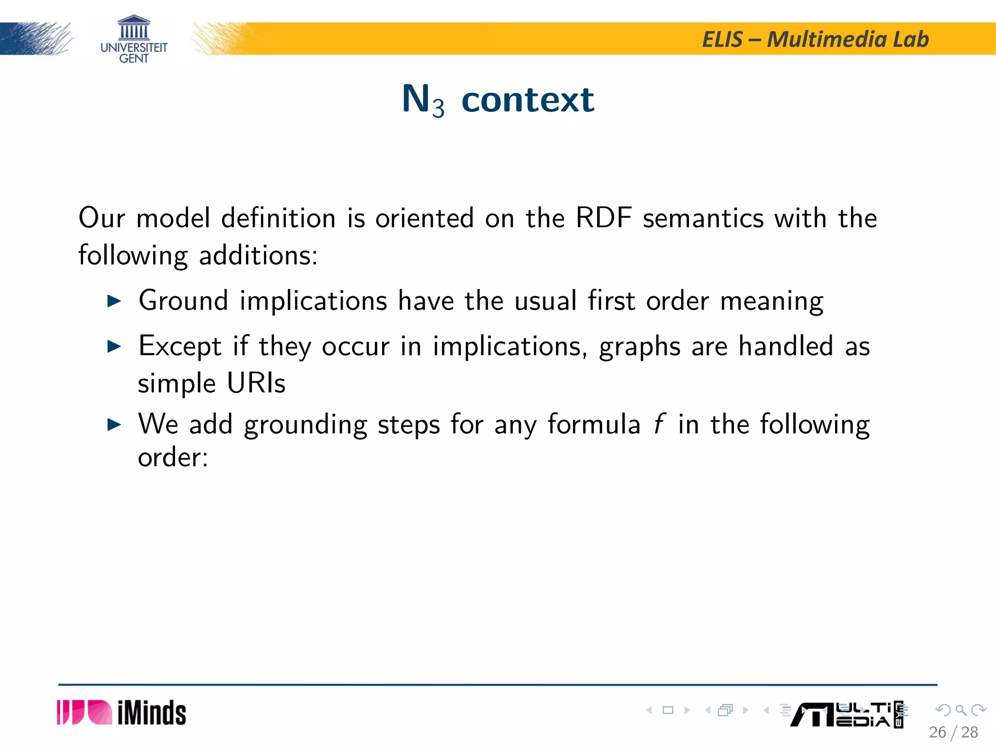 ELIS – Multimedia Lab N3 context Our model deﬁnition is oriented on the RDF semantics with the following additions: Ground implications have the usual ﬁrst order meaning Except if they occur in implications, graphs are handled as simple URIs We add grounding steps for any formula f in the following order: 26 / 28 