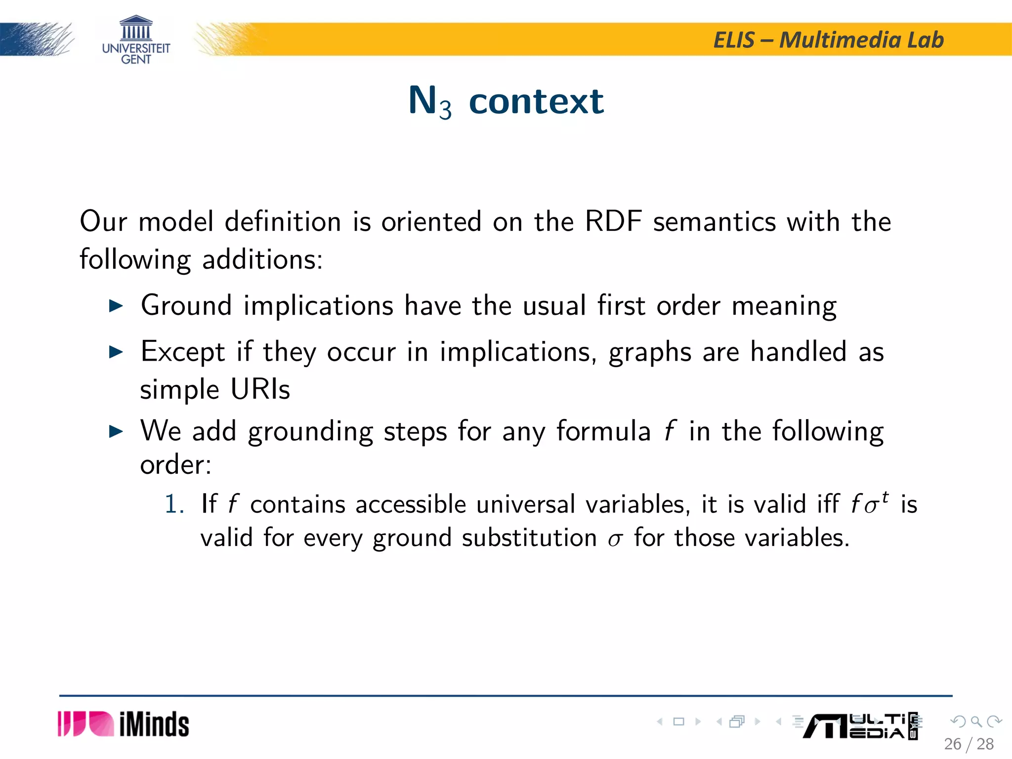 ELIS – Multimedia Lab N3 context Our model deﬁnition is oriented on the RDF semantics with the following additions: Ground implications have the usual ﬁrst order meaning Except if they occur in implications, graphs are handled as simple URIs We add grounding steps for any formula f in the following order: 1. If f contains accessible universal variables, it is valid iﬀ f σt is valid for every ground substitution σ for those variables. 26 / 28 