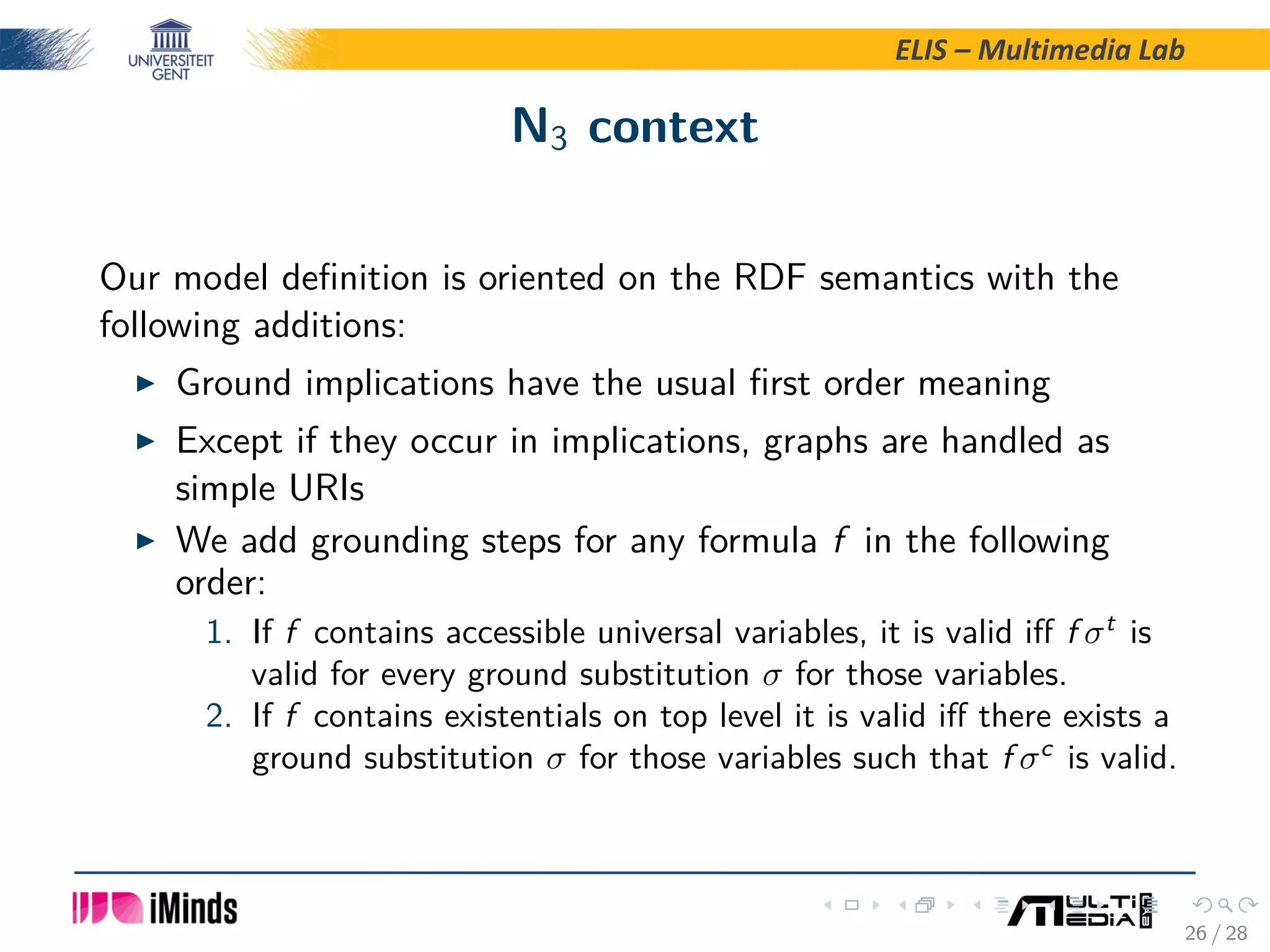 ELIS – Multimedia Lab N3 context Our model deﬁnition is oriented on the RDF semantics with the following additions: Ground implications have the usual ﬁrst order meaning Except if they occur in implications, graphs are handled as simple URIs We add grounding steps for any formula f in the following order: 1. If f contains accessible universal variables, it is valid iﬀ f σt is valid for every ground substitution σ for those variables. 2. If f contains existentials on top level it is valid iﬀ there exists a ground substitution σ for those variables such that f σc is valid. 26 / 28 