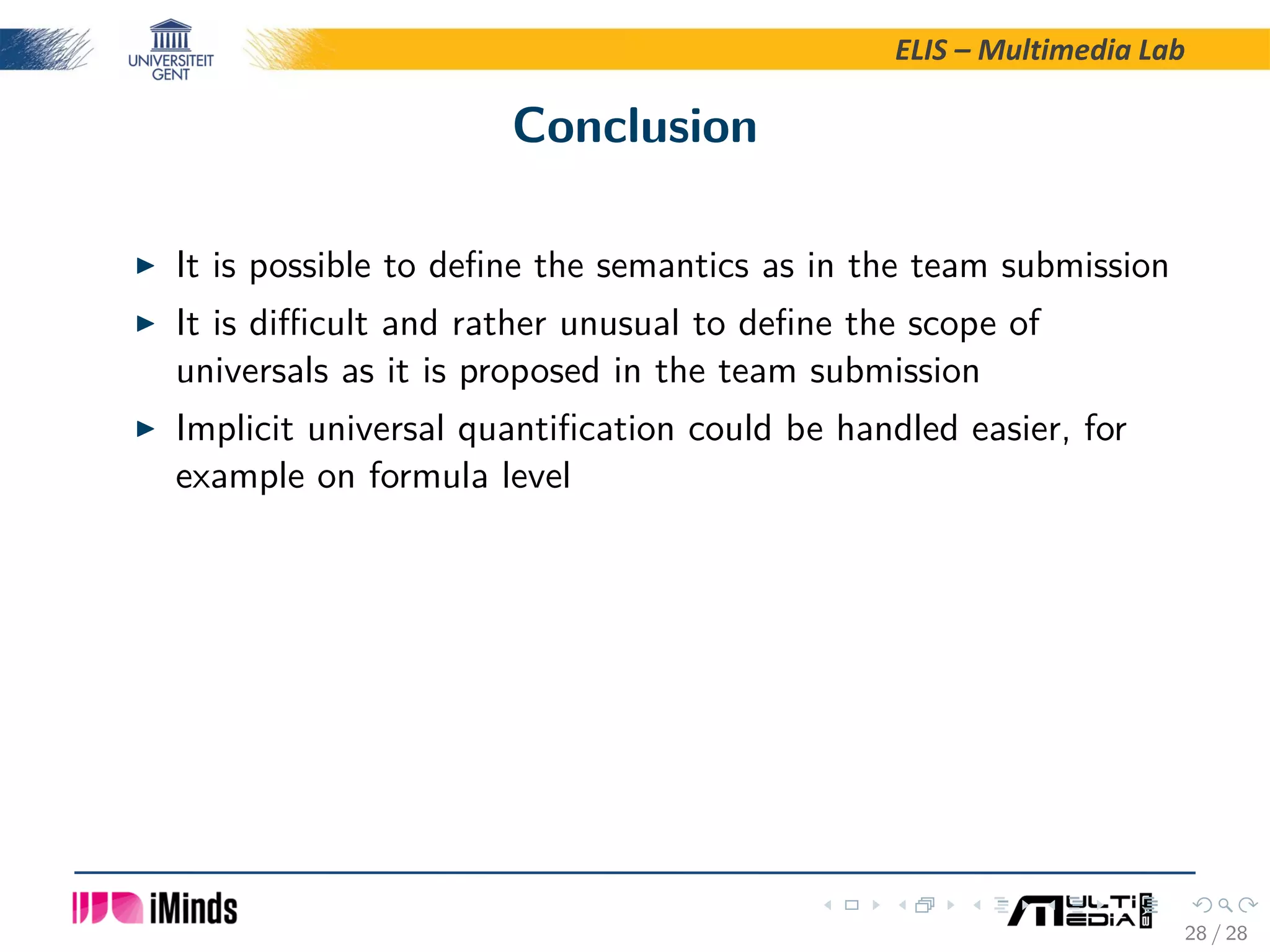 ELIS – Multimedia Lab Conclusion It is possible to deﬁne the semantics as in the team submission It is diﬃcult and rather unusual to deﬁne the scope of universals as it is proposed in the team submission Implicit universal quantiﬁcation could be handled easier, for example on formula level 28 / 28 