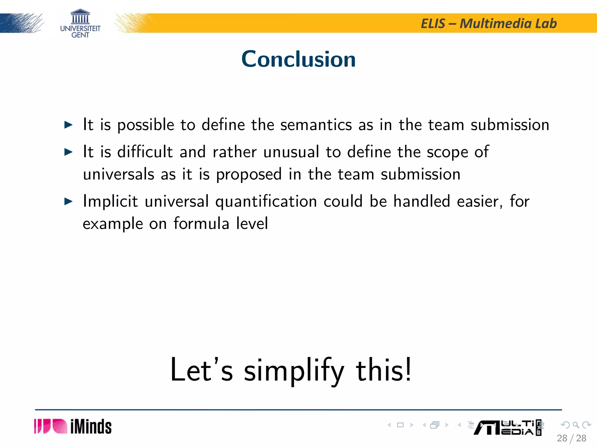 ELIS – Multimedia Lab Conclusion It is possible to deﬁne the semantics as in the team submission It is diﬃcult and rather unusual to deﬁne the scope of universals as it is proposed in the team submission Implicit universal quantiﬁcation could be handled easier, for example on formula level Let’s simplify this! 28 / 28 