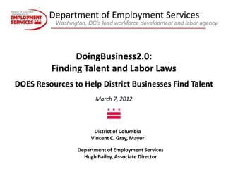 Department of Employment Services
           Washington, DC’s lead workforce development and labor agency




                DoingBusiness2.0:
          Finding Talent and Labor Laws
DOES Resources to Help District Businesses Find Talent
                         March 7, 2012




                         District of Columbia
                        Vincent C. Gray, Mayor

                   Department of Employment Services
                     Hugh Bailey, Associate Director
 