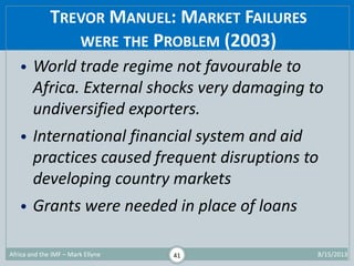 TREVOR MANUEL: MARKET FAILURES
WERE THE PROBLEM (2003)
1/29/2015Africa and the IMF – Mark Ellyne 41
• World trade regime n...