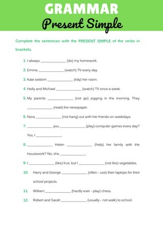Complete the sentences with the PRESENT SIMPLE of the verbs in
brackets.
1. I always _______________ (do) my homework.
2. Emma _______________ (watch) TV every day.
3. Kate seldom _______________ (tidy) her room.
4. Holly and Michael _______________ (watch) TV once a week.
5. My parents _______________ (not go) jogging in the morning. They
_______________ (read) the newspaper.
6. Nora _______________ (not hang) out with her friends on weekdays.
7. _______________ you _______________ (play) computer games every day?
Yes, I _______________.
8. _______________ Helen _______________ (help) her family with the
housework? No, she _______________.
9. I _______________ (like) fruit, but I _______________ (not like) vegetables.
10. Harry and George _______________ (often - use) their laptops for their
school projects.
11. William _______________ (hardly ever - play) chess.
12. Robert and Sarah _______________ (usually - not walk) to school.
 