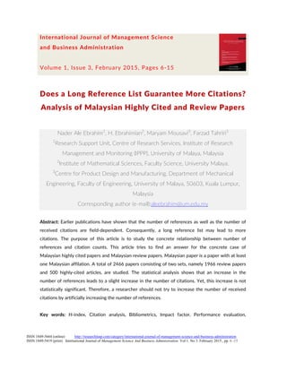 International Journal of Management Science
and Business Administration
Volume 1, Issue 3, February 2015, Pages 6-15
Does a Long Reference List Guarantee More Citations?
Analysis of Malaysian Highly Cited and Review Papers
Nader Ale Ebrahim1
, H. Ebrahimian2
, Maryam Mousavi3
, Farzad Tahriri3
1
Research Support Unit, Centre of Research Services, Institute of Research
Management and Monitoring (IPPP), University of Malaya, Malaysia
2
Institute of Mathematical Sciences, Faculty Science, University Malaya.
3
Centre for Product Design and Manufacturing, Department of Mechanical
Engineering, Faculty of Engineering, University of Malaya, 50603, Kuala Lumpur,
Malaysia
Corresponding author (e-mail):aleebrahim@um.edu.my
Abstract: Earlier publications have shown that the number of references as well as the number of
received citations are field-dependent. Consequently, a long reference list may lead to more
citations. The purpose of this article is to study the concrete relationship between number of
references and citation counts. This article tries to find an answer for the concrete case of
Malaysian highly cited papers and Malaysian review papers. Malaysian paper is a paper with at least
one Malaysian affilation. A total of 2466 papers consisting of two sets, namely 1966 review papers
and 500 highly-cited articles, are studied. The statistical analysis shows that an increase in the
number of references leads to a slight increase in the number of citations. Yet, this increase is not
statistically significant. Therefore, a researcher should not try to increase the number of received
citations by artificially increasing the number of references.
Key words: H-index, Citation analysis, Bibliometrics, Impact factor, Performance evaluation,
ISSN 1849-5664 (online) http://researchleap.com/category/international-journal-of-management-science-and-business-administration
ISSN 1849-5419 (print) International Journal of Management Science And Business Administration Vol 1. No 3. February 2015., pp. 6 -15
 