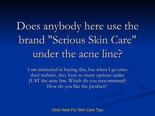 Does anybody here use the brand &quot;Serious Skin Care&quot; under the acne line? I am interested in buying this, but when I go onto their website, they have so many options under JUST the acne line. Which do you reccommend? How do you like the product?  Click   Here   For   Skin   Care   Tips 