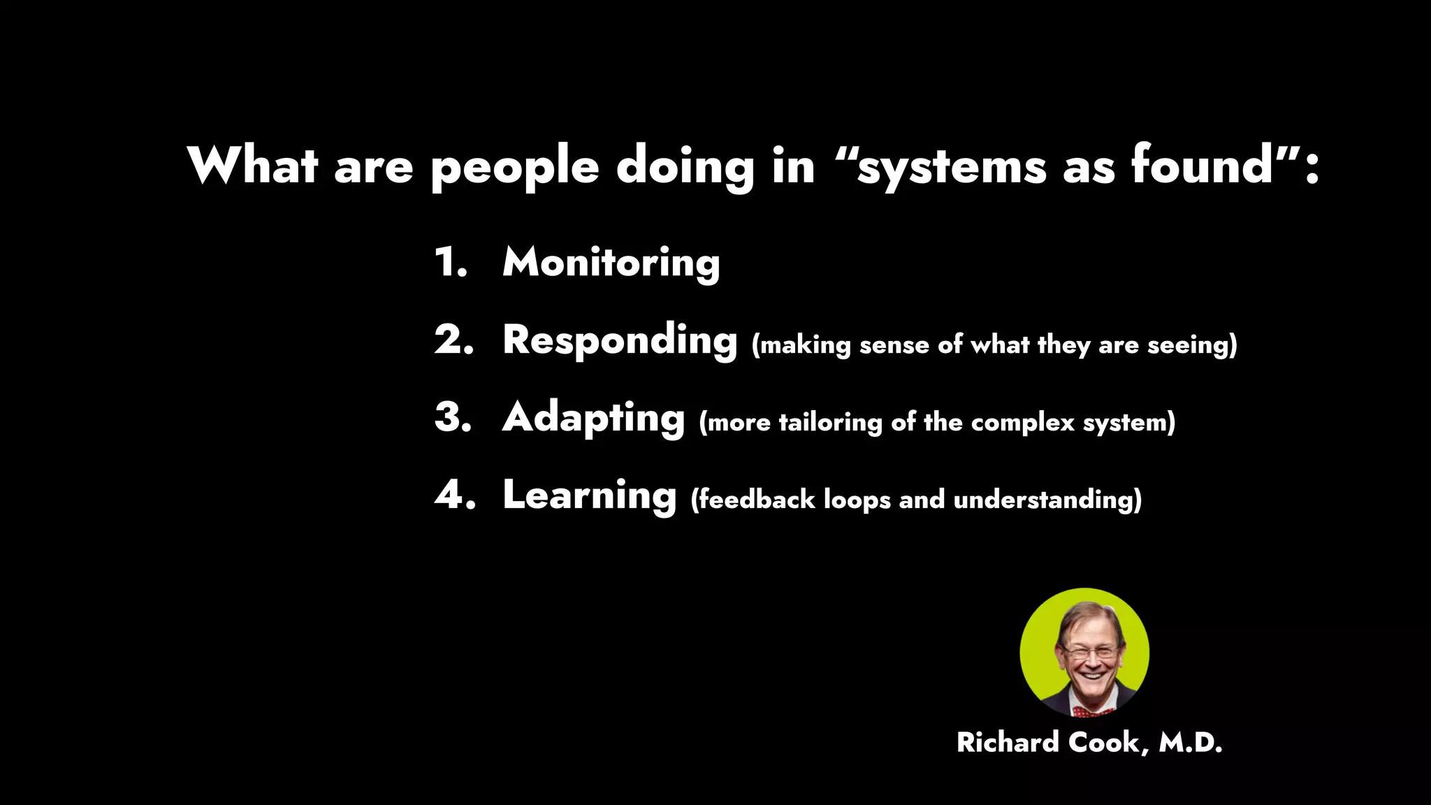1. Monitoring
2. Responding (making sense of what they are seeing)
3. Adapting (more tailoring of the complex system)
4. Learning (feedback loops and understanding)
What are people doing in “systems as found”:
Richard Cook, M.D.
 