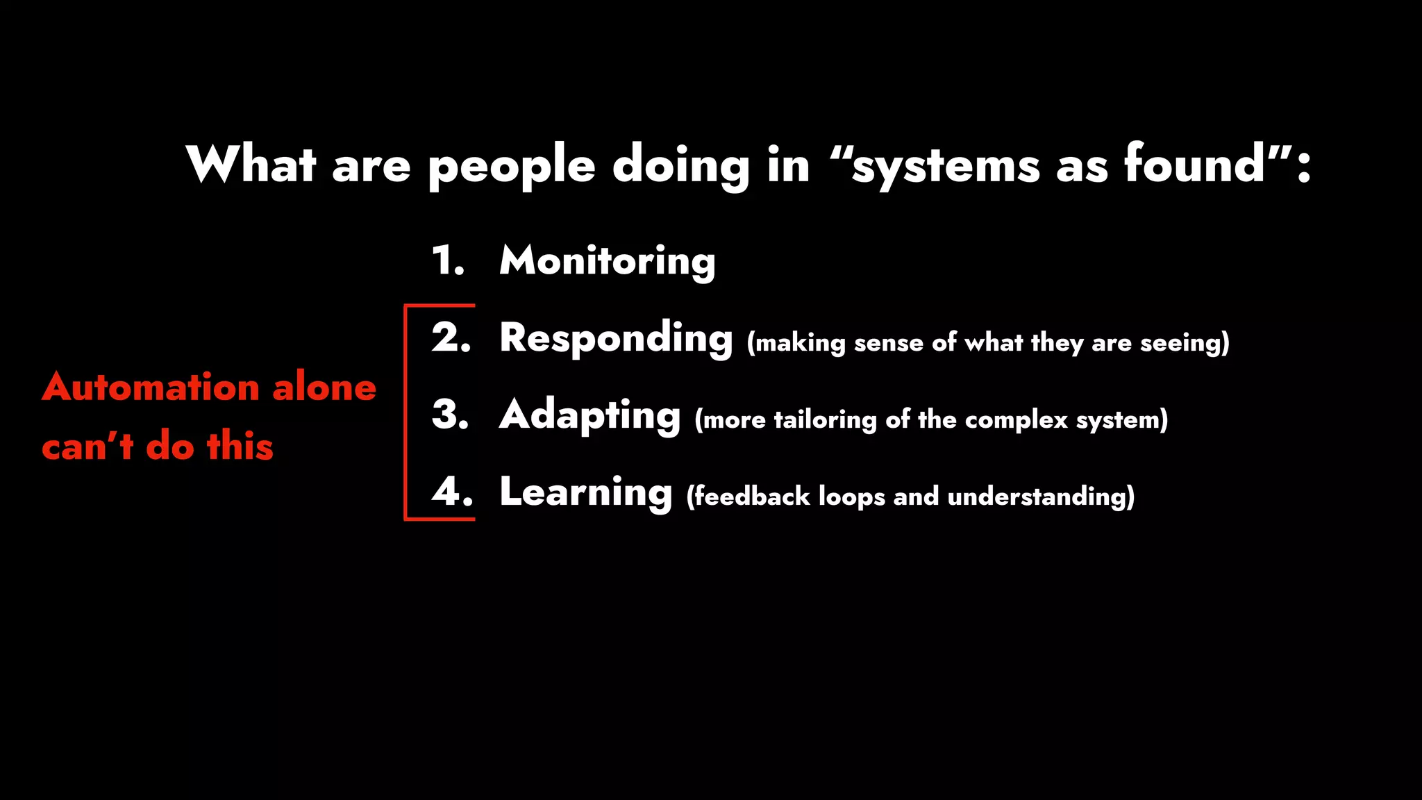 1. Monitoring
2. Responding (making sense of what they are seeing)
3. Adapting (more tailoring of the complex system)
4. Learning (feedback loops and understanding)
What are people doing in “systems as found”:
Automation alone
can’t do this
 