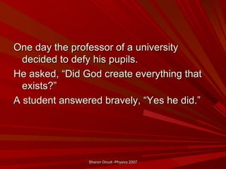 One day the professor of a university
  decided to defy his pupils.
He asked, “Did God create everything that
  exists?”
A student answered bravely, “Yes he did.”




                Sharon Orcutt -Physics 2007
 