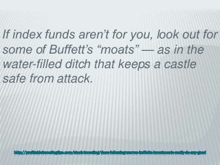 http://profitableinvestingtips.com/stock-investing/does-following-warren-buffetts-investments-really-do-any-good
If index funds aren’t for you, look out for
some of Buffett’s “moats” — as in the
water-filled ditch that keeps a castle
safe from attack.
 