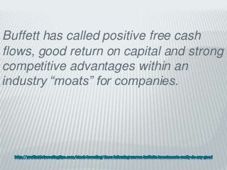 http://profitableinvestingtips.com/stock-investing/does-following-warren-buffetts-investments-really-do-any-good
Buffett has called positive free cash
flows, good return on capital and strong
competitive advantages within an
industry “moats” for companies.
 
