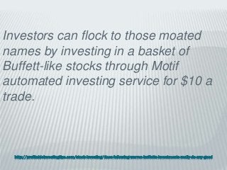 http://profitableinvestingtips.com/stock-investing/does-following-warren-buffetts-investments-really-do-any-good
Investors can flock to those moated
names by investing in a basket of
Buffett-like stocks through Motif
automated investing service for $10 a
trade.
 