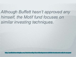 http://profitableinvestingtips.com/stock-investing/does-following-warren-buffetts-investments-really-do-any-good
Although Buffett hasn’t approved any
himself, the Motif fund focuses on
similar investing techniques.
 