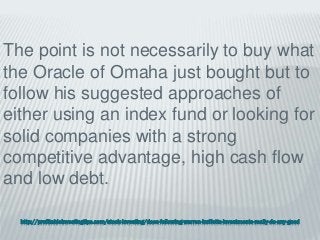 http://profitableinvestingtips.com/stock-investing/does-following-warren-buffetts-investments-really-do-any-good
The point is not necessarily to buy what
the Oracle of Omaha just bought but to
follow his suggested approaches of
either using an index fund or looking for
solid companies with a strong
competitive advantage, high cash flow
and low debt.
 