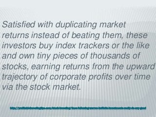 http://profitableinvestingtips.com/stock-investing/does-following-warren-buffetts-investments-really-do-any-good
Satisfied with duplicating market
returns instead of beating them, these
investors buy index trackers or the like
and own tiny pieces of thousands of
stocks, earning returns from the upward
trajectory of corporate profits over time
via the stock market.
 