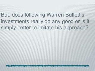 http://profitableinvestingtips.com/stock-investing/does-following-warren-buffetts-investments-really-do-any-good
But, does following Warren Buffett’s
investments really do any good or is it
simply better to imitate his approach?
 