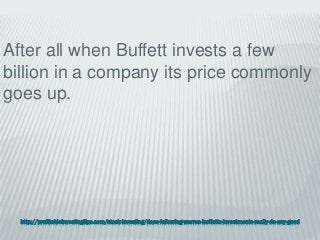 http://profitableinvestingtips.com/stock-investing/does-following-warren-buffetts-investments-really-do-any-good
After all when Buffett invests a few
billion in a company its price commonly
goes up.
 