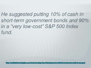 http://profitableinvestingtips.com/stock-investing/does-following-warren-buffetts-investments-really-do-any-good
He suggested putting 10% of cash in
short-term government bonds and 90%
in a “very low-cost” S&P 500 Index
fund.
 