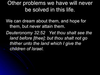Other problems we have will never be solved in this life. We can dream about them, and hope for them, but never attain them. Deuteronomy 32:52  Yet thou shalt see the land before [thee]; but thou shalt not go thither unto the land which I give the children of Israel. 
