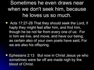 Sometimes he even draws near when we don't seek him, because he loves us so much. Acts 17:27-28 That they should seek the Lord, if haply they might feel after him, and find him, though he be not far from every one of us:  For in him we live, and move, and have our being; as certain also of your own poets have said, For we are also his offspring. Ephesians 2:13  But now in Christ Jesus ye who sometimes were far off are made nigh by the blood of Christ. 