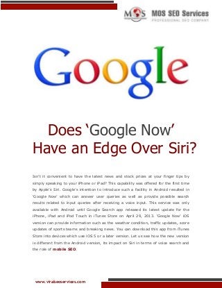 Does ‘Google Now’
Have an Edge Over Siri?
Isn‟t it convenient to have the latest news and stock prices at your finger tips by
simply speaking to your iPhone or iPad? This capability was offered for the first time
by Apple‟s Siri. Google‟s intention to introduce such a facility in Android resulted in
„Google Now‟ which can answer user queries as well as provide possible search
results related to input queries after receiving a voice input. This service was only
available with Android until Google Search app released its latest update for the
iPhone, iPad and iPod Touch in iTunes Store on April 29, 2013. „Google Now‟ iOS
version can provide information such as the weather condition, traffic updates, score
updates of sports teams and breaking news. You can download this app from iTunes
Store into devices which use iOS 5 or a later version. Let us see how the new version
is different from the Android version, its impact on Siri in terms of voice search and
the role of mobile SEO.

www.viralseoservices.com

 