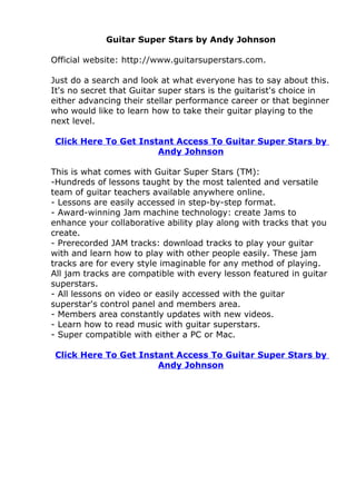Guitar Super Stars by Andy Johnson

Official website: http://www.guitarsuperstars.com.

Just do a search and look at what everyone has to say about this.
It's no secret that Guitar super stars is the guitarist's choice in
either advancing their stellar performance career or that beginner
who would like to learn how to take their guitar playing to the
next level.

 Click Here To Get Instant Access To Guitar Super Stars by
                       Andy Johnson

This is what comes with Guitar Super Stars (TM):
-Hundreds of lessons taught by the most talented and versatile
team of guitar teachers available anywhere online.
- Lessons are easily accessed in step-by-step format.
- Award-winning Jam machine technology: create Jams to
enhance your collaborative ability play along with tracks that you
create.
- Prerecorded JAM tracks: download tracks to play your guitar
with and learn how to play with other people easily. These jam
tracks are for every style imaginable for any method of playing.
All jam tracks are compatible with every lesson featured in guitar
superstars.
- All lessons on video or easily accessed with the guitar
superstar's control panel and members area.
- Members area constantly updates with new videos.
- Learn how to read music with guitar superstars.
- Super compatible with either a PC or Mac.

 Click Here To Get Instant Access To Guitar Super Stars by
                       Andy Johnson
 