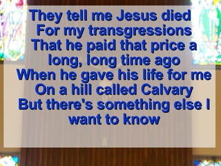They tell me Jesus died For my transgressions That he paid that price a long, long time ago When he gave his life for me On a hill called Calvary But there's something else I want to know 