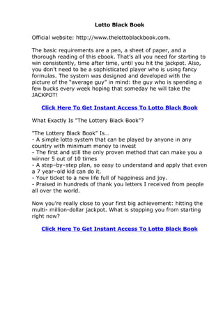 Lotto Black Book

Official website: http://www.thelottoblackbook.com.

The basic requirements are a pen, a sheet of paper, and a
thorough reading of this ebook. That’s all you need for starting to
win consistently, time after time, until you hit the jackpot. Also,
you don’t need to be a sophisticated player who is using fancy
formulas. The system was designed and developed with the
picture of the “average guy” in mind: the guy who is spending a
few bucks every week hoping that someday he will take the
JACKPOT!

   Click Here To Get Instant Access To Lotto Black Book

What Exactly Is "The Lottery Black Book"?

"The Lottery Black Book" Is…
- A simple lotto system that can be played by anyone in any
country with minimum money to invest
- The first and still the only proven method that can make you a
winner 5 out of 10 times
- A step–by–step plan, so easy to understand and apply that even
a 7 year–old kid can do it.
- Your ticket to a new life full of happiness and joy.
- Praised in hundreds of thank you letters I received from people
all over the world.

Now you’re really close to your first big achievement: hitting the
multi- million-dollar jackpot. What is stopping you from starting
right now?

   Click Here To Get Instant Access To Lotto Black Book
 