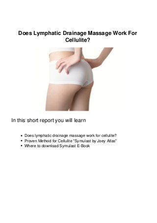 Does Lymphatic Drainage Massage Work For
Cellulite?
In this short report you will learn
Does lymphatic drainage massage work for cellulite?
Proven Method for Cellulite "Symulast by Joey Atlas"
Where to download Symulast E-Book
 