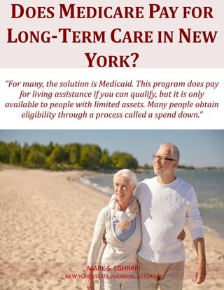 Does Medicare Pay for Long-Term Carein New York? www.myestateplan.com 1
“For many, the solution is Medicaid. This program does pay
for living assistance if you can qualify, but it is only
available to people with limited assets. Many people obtain
eligibility through a process called a spend down.”
DOES MEDICARE PAY FOR
LONG-TERM CARE IN NEW
YORK?
MARK S. EGHRARI
NEW YORK ESTATE PLANNING ATTORNEY
 