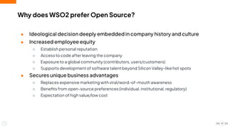 ● Ideological decision deeply embedded in company history and culture
● Increased employee equity
○ Establish personal reputation
○ Access to code after leaving the company
○ Exposure to a global community (contributors, users/customers)
○ Supports development of software talent beyond Silicon Valley-like hot spots
● Secures unique business advantages
○ Replaces expensive marketing with viral/word-of-mouth awareness
○ Beneﬁts from open-source preferences (individual, institutional, regulatory)
○ Expectation of high value/low cost
Why does WSO2 prefer Open Source?
10
 