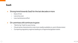 SaaS
● Strong trend towards SaaS for the last decade or more
○ Ease of trial
○ Low entry cost
○ Low maintenance effort
● On-premises still continues to grow
○ “Reshoring” SaaS to save money
○ Cloud native characteristics now more readily available on-prem (Kubernetes)
○ Competing regulatory regimes leading to a fragmented global market
15
 