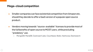 Mega-cloud competition
● Smaller companies can face existential competition from Amazon etc.
should they decide to offer a SaaS version of a popular open source
product.
● Vendors moving towards “source-available” licenses to provide most of
the full beneﬁts of open source to MOST users, while precluding
“predatory” use.
○ MongoDB, MariaDB, Cockroach Labs, Couchbase, Redis, Hashicorp, Elastisearch
16
 