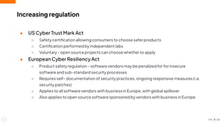 Increasing regulation
● US Cyber Trust Mark Act
○ Safety certiﬁcation allowing consumers to choose safer products
○ Certiﬁcation performed by independent labs
○ Voluntary - open source projects can choose whether to apply
● European Cyber Resiliency Act
○ Product safety regulation - software vendors may be penalized for for insecure
software and sub-standard security processes
○ Requires self- documentation of security practices, ongoing responsive measures (i.e.
security patches)
○ Applies to all software vendors with business in Europe, with global spillover
○ Also applies to open source software sponsored by vendors with business in Europe
18
 