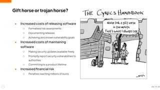 Gift horse or trojan horse?
● Increased costs of releasing software
○ Formalized risk assessments
○ Documenting releases
○ Achieving zero known vulnerability goals
● Increased costs of maintaining
software
○ Making security updates available freely
○ Promptly report security vulnerabilities to
authorities
○ Committing to a product lifetime
● Increased ﬁnancial risk
○ Penalties reaching millions of euros
19
 