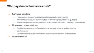 Who pays for conformance costs?
● Software vendors
○ Higher prices for commercial products to subsidize open source
○ Where the open source is ancillary to a commercial product sale (e.g., tools)
○ Where the open source is a precursor to a commercial product sale (e.g., dual license)
● Open source foundations
○ Established open source foundations can provide systems and support for
conformance.
○ Foundations are usually funded with pooled corporate dues and donations
● Governments?
20
 