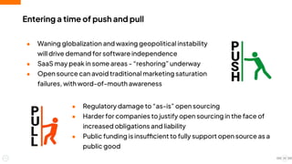● Regulatory damage to “as-is” open sourcing
● Harder for companies to justify open sourcing in the face of
increased obligations and liability
● Public funding is insufficient to fully support open source as a
public good
Entering a time of push and pull
● Waning globalization and waxing geopolitical instability
will drive demand for software independence
● SaaS may peak in some areas - “reshoring” underway
● Open source can avoid traditional marketing saturation
failures, with word-of-mouth awareness
22
 