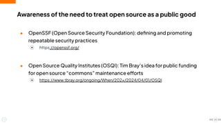 ● OpenSSF (Open Source Security Foundation): deﬁning and promoting
repeatable security practices
⦿ https://openssf.org/
● Open Source Quality Institutes (OSQI): Tim Bray’s idea for public funding
for open source “commons” maintenance efforts
⦿ https://www.tbray.org/ongoing/When/202×/2024/04/01/OSQI
Awareness of the need to treat open source as a public good
23
 