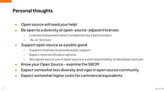 Personal thoughts
● Open source will need your help!
● Be open to a diversity of open-source-adjacent licenses
○ Licenses that prevent direct competition by SaaS providers
○ “As–is” licenses
● Support open source as a public good
○ Support initiatives to provide public support
○ Expect more certiﬁcation options
○ Recognize secure use of open source is a joint responsibility of developer and user
● Know your Open Source - examine the SBOM
● Expect somewhat less diversity and vigor in open source community
● Expect somewhat higher costs for commercial equivalents
27
 