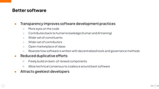 Better software
● Transparency improves software development practices
○ More eyes on the code
○ Contributes back to human knowledge (human and AI training)
○ Wider set of constituents
○ Wider set of contributors
○ Open marketplace of ideas
○ Rewrote how software is written with decentralized tools and governance methods
● Reduced duplicative efforts
○ Freely build on best-of-breed components
○ Allow technical consensus to coalesce around best software
● Attracts geekiest developers
5
 