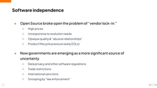 Software independence
● Open Source broke open the problem of “vendor lock-in:”
○ High prices
○ Unresponsive to evolution needs
○ Opaque quality & “abusive relationships”
○ Product lifecycle pressure (early EOLs)
● Now governments are emerging as a more signiﬁcant source of
uncertainty
○ Data privacy and other software regulations
○ Trade restrictions
○ International sanctions
○ Snooping by “law enforcement”
7
 