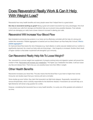 Does Resveratrol Really Work & Can It Help
With Weight Loss?
Resveratrol has many health benefits and many people swear that it helped them to a great extent.

But why is resveratrol working so great? Being a great anti-oxidant resveratrol has many advantages, first of all
it can protect your cells from damage and therefore help you to prevent many possible diseases. Free radicals
(which are damaging our cells) have a lower chance to succeed in altering your cells.


Resveratrol Will Increase Your Blood Flow
Bad cholesterol and density lipo-proteins in our body can be effectively controlled with the help of a strong anti-
oxidant like resveratrol. Platelet aggregation is lowered and our blood stream can flow freely like it should. What is
platelet aggregation?
An improved blood flow lowers the risk of diseases (e.g. heart attacks or cardio-vascular related) and our nutrition is
significantly improved. As a result our body cells are living longer – their longevity is increased. Another direct result
of higher nutrition is that better nouishment will strengthen your immunity.


Can Resveratrol Really Help Me To Loose Weight?
Yes, resveratrol is a proven weight loss supplement. A properly working body and digestion system will prevent the
creation of fats. Resveratrol will increase your metabolism. The higher your metabolism the better, it will burn down
any fats and release them. That’s how you can possibly loose more than 30lbs in weight.


Other Health Benefits
Resveratrol increases your blood flow. This also means that the blood flow in your brain is higher than normal.
Consumer and studies report that your memory will work a lot better.

Some studies go even further, they claim that resveratrol can fight brain plagues. Supposedly, resveratrol can
remove Amyloid-beta, which is directly responsible for the Alzheimer disease. If resveratrol can and will help us to
fight Alzheimer will remain a big question for a while.

However, considering that resveratrol has so many health benefits, it is surely one of the greatest anti-oxidants of
our time.
 