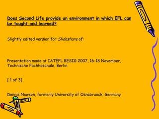 Does Second Life provide an environment in which EFL can be taught and learned? Slightly edited version for  Slideshare  of: Presentation made at IATEFL BESIG 2007, 16-18 November, Technische Fachhoschule, Berlin [ 1 of 3] Dennis Newson, formerly University of Osnabrueck, Germany 
