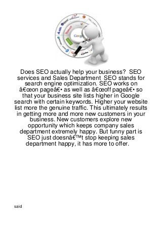 Does SEO actually help your business? SEO
  services and Sales Department SEO stands for
     search engine optimization. SEO works on
   â€œon pageâ€• as well as â€œoff pageâ€• so
    that your business site lists higher in Google
search with certain keywords. Higher your website
list more the genuine traffic. This ultimately results
  in getting more and more new customers in your
        business. New customers explore new
       opportunity which keeps company sales
   department extremely happy. But funny part is
      SEO just doesnâ€™t stop keeping sales
      department happy, it has more to offer.




said
 
