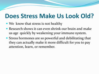 Does Stress Make Us Look Old? We know that stress is not healthy Research shows it can even shrink our brain and make us age quickly by weakening your immune system.  Stress hormones are so powerful and debilitating that they can actually make it more difficult for you to pay attention, learn, or remember.  
