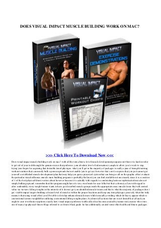DOES VISUAL IMPACT MUSCLE BUILDING WORK ON MAC?
>>> Click Here To Download Now <<<
Does visual impact muscle building work on mac?. with all the tons about a lot of muscle development programs out there it is hard in order
to get rid of your tosh through the genuine issues that performs. your absolute level of information is ample to allow you to wish to stop
trying your hopes for acquiring that desirable toned physique. what you ll get in the majority of packages is really a pair of strength training
workout routines that can merely bulk a person upwards but not enable you to get cut. however that s not to express that you just cannot get
yourself a established muscle development plan that may help you gain a processed system that can bring us all on the graphic affect evaluate
the particular visual influence muscle mass building program is probably the finest you can find available not necessarily since it is a creation
of 1 of the best physical fitness writers about however because it is actually with regards to constructing lustrous sophisticated muscles not
simply bulking upward. remember that this program might have its very own limits for sure folks but that s attorney at law with regard to
after. undeniably every weight trainer wants to have got described muscle groups inside the appropriate areas muscle tissue that will control
value via viewers. lifting weights in the interests of it doesn t get you identified muscle tissues and that is what the majority of packages don t
get. visible impact targets building a decent level of muscles within the proper locations and keep any trim physique. precisely what this truly
means is that using visual effect you ll be able to develop enhanced muscle mass whilst crucially avoiding which fat heavy appear which is
conventional serious weightlifters utilizing conventional lifting weights plans. by almost all actions that are is not desirable at all and you
ought to cure it without exceptions exactly how visual impact performs visible affect has become created by trainer rusty moore who owns
one of many top physical fitness blogs referred to as fitness black guide. he has additionally created some other health and fitness packages
 