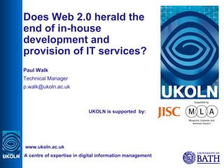 UKOLN is supported  by: Does Web 2.0 herald the end of in-house development and provision of IT services? Paul Walk Technical Manager [email_address] A centre of expertise in digital information management www.ukoln.ac.uk 