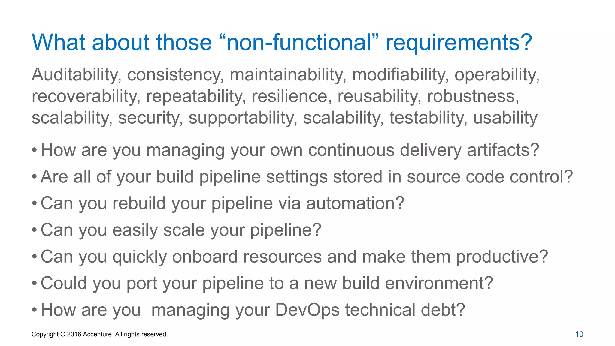 10
What about those “non-functional” requirements?
Auditability, consistency, maintainability, modifiability, operability,
recoverability, repeatability, resilience, reusability, robustness,
scalability, security, supportability, scalability, testability, usability
Copyright © 2016 Accenture All rights reserved.
• How are you managing your own continuous delivery artifacts?
• Are all of your build pipeline settings stored in source code control?
• Can you rebuild your pipeline via automation?
• Can you easily scale your pipeline?
• Can you quickly onboard resources and make them productive?
• Could you port your pipeline to a new build environment?
• How are you managing your DevOps technical debt?
 