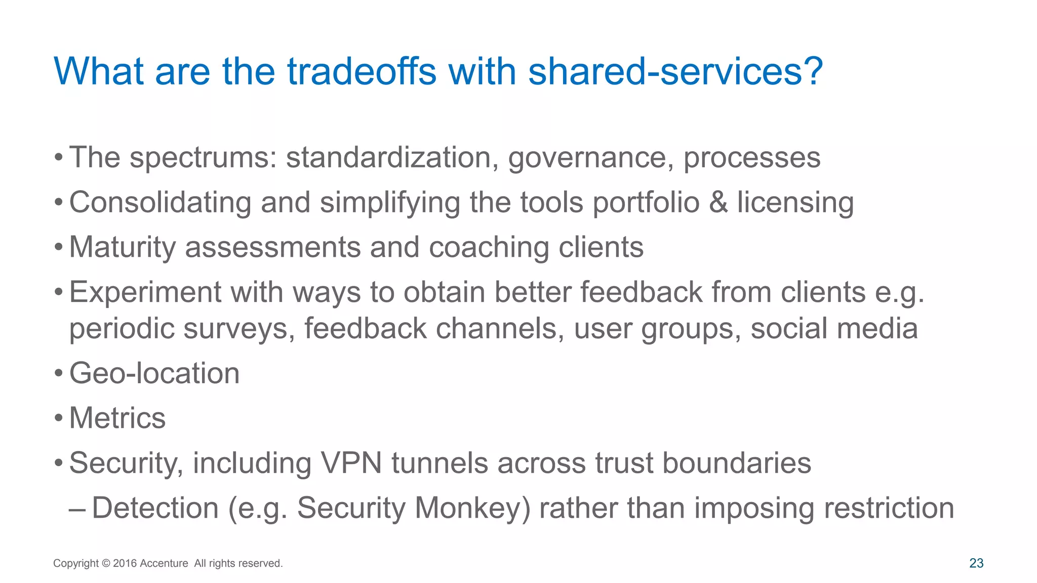 • The spectrums: standardization, governance, processes
• Consolidating and simplifying the tools portfolio & licensing
• Maturity assessments and coaching clients
• Experiment with ways to obtain better feedback from clients e.g.
periodic surveys, feedback channels, user groups, social media
• Geo-location
• Metrics
• Security, including VPN tunnels across trust boundaries
– Detection (e.g. Security Monkey) rather than imposing restriction
What are the tradeoffs with shared-services?
Copyright © 2016 Accenture All rights reserved. 23
 
